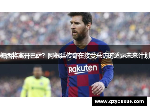 梅西将离开巴萨？阿根廷传奇在接受采访时透露未来计划