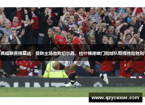 英超联赛揭幕战：曼联主场击败切尔西，拉什福德破门助球队取得惊险胜利