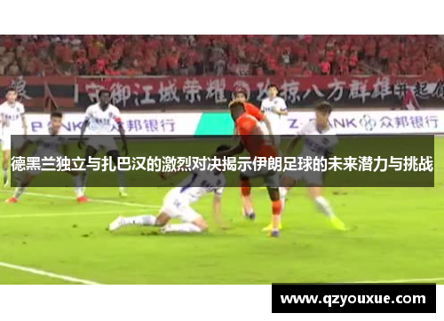 德黑兰独立与扎巴汉的激烈对决揭示伊朗足球的未来潜力与挑战